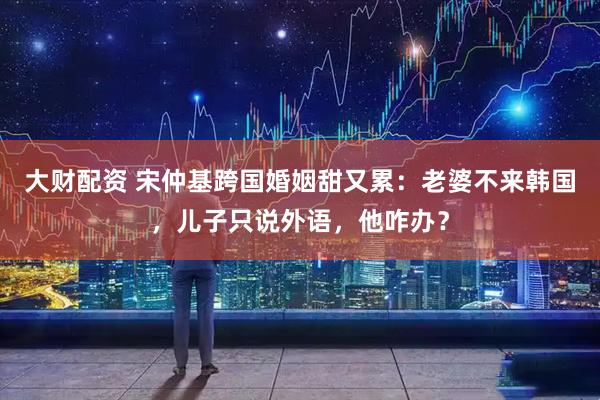 大财配资 宋仲基跨国婚姻甜又累：老婆不来韩国，儿子只说外语，他咋办？