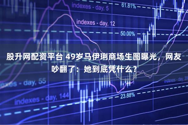 股升网配资平台 49岁马伊琍商场生图曝光，网友吵翻了：她到底凭什么？