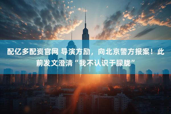 配亿多配资官网 导演方励，向北京警方报案！此前发文澄清“我不认识于朦胧”