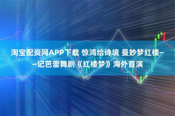 淘宝配资网APP下载 惊鸿绘诗境 曼妙梦红楼——记芭蕾舞剧《红楼梦》海外首演
