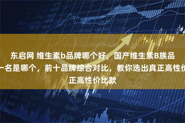 东启网 维生素b品牌哪个好，国产维生素B族品牌第一名是哪个，前十品牌综合对比，教你选出真正高性价比款