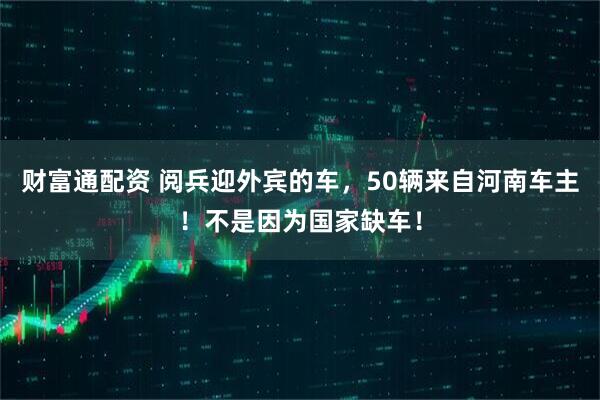 财富通配资 阅兵迎外宾的车，50辆来自河南车主！不是因为国家缺车！