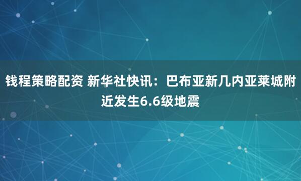 钱程策略配资 新华社快讯：巴布亚新几内亚莱城附近发生6.6级地震