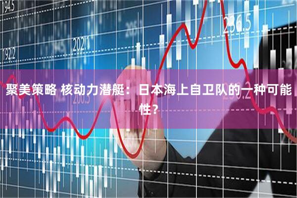 聚美策略 核动力潜艇：日本海上自卫队的一种可能性？