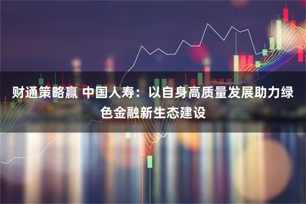财通策略赢 中国人寿：以自身高质量发展助力绿色金融新生态建设