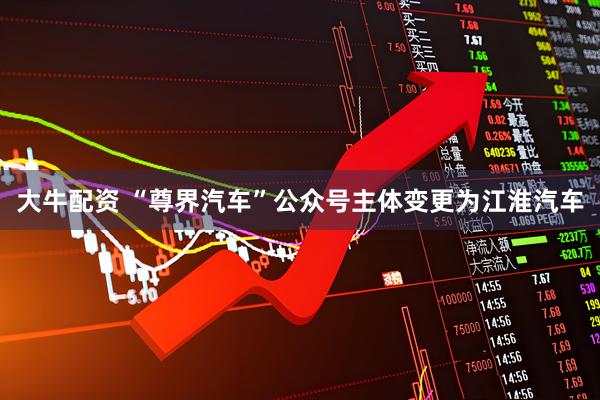 大牛配资 “尊界汽车”公众号主体变更为江淮汽车