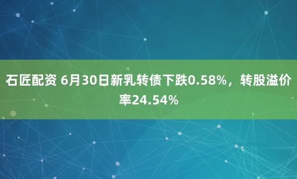 石匠配资 6月30日新乳转债下跌0.58%，转股溢价率24.54%