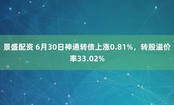 景盛配资 6月30日神通转债上涨0.81%，转股溢价率33.02%