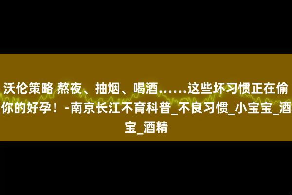 沃伦策略 熬夜、抽烟、喝酒……这些坏习惯正在偷走你的好孕！-南京长江不育科普_不良习惯_小宝宝_酒精