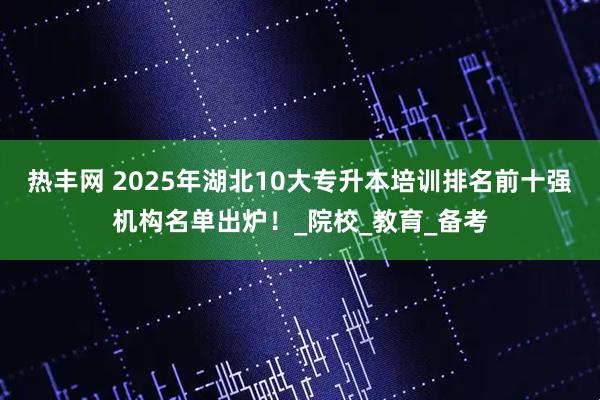 热丰网 2025年湖北10大专升本培训排名前十强机构名单出炉!_院校_教育_备考