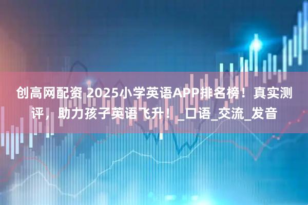 创高网配资 2025小学英语APP排名榜!真实测评,助力孩子英语飞升!_口语_交流_发音