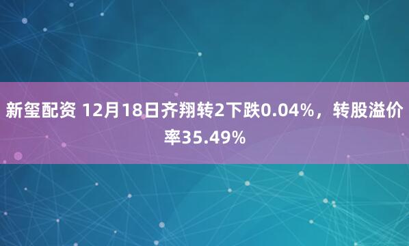 新玺配资 12月18日齐翔转2下跌0.04%,转股溢价率35.49%