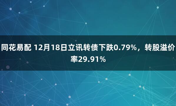 同花易配 12月18日立讯转债下跌0.79%，转股溢价率29.91%