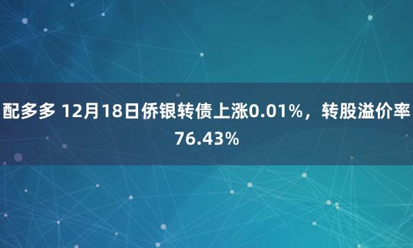 配多多 12月18日侨银转债上涨0.01%，转股溢价率76.43%