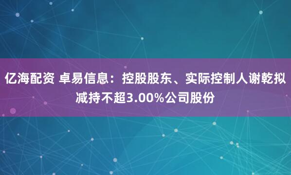 亿海配资 卓易信息：控股股东、实际控制人谢乾拟减持不超3.00%公司股份